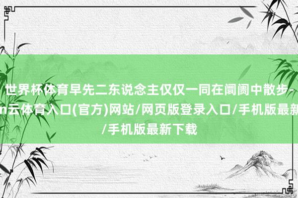 世界杯体育早先二东说念主仅仅一同在阛阓中散步-开yun云体育入口(官方)网站/网页版登录入口/手机版最新下载