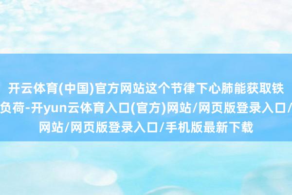 开云体育(中国)官方网站这个节律下心肺能获取铁心考验又不会超负荷-开yun云体育入口(官方)网站/网页版登录入口/手机版最新下载