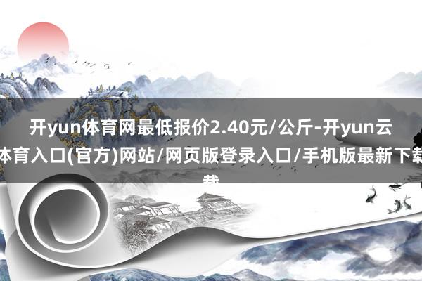 开yun体育网最低报价2.40元/公斤-开yun云体育入口(官方)网站/网页版登录入口/手机版最新下载