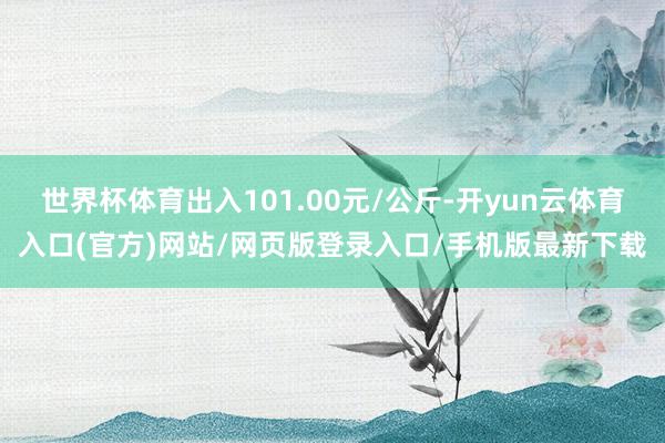 世界杯体育出入101.00元/公斤-开yun云体育入口(官方)网站/网页版登录入口/手机版最新下载