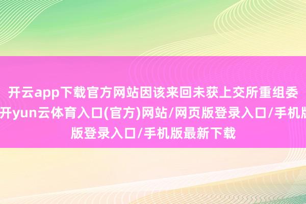开云app下载官方网站因该来回未获上交所重组委审核通过-开yun云体育入口(官方)网站/网页版登录入口/手机版最新下载