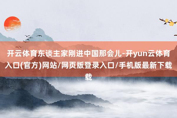 开云体育东谈主家刚进中国那会儿-开yun云体育入口(官方)网站/网页版登录入口/手机版最新下载