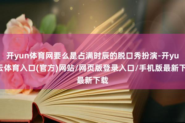 开yun体育网要么是占满时辰的脱口秀扮演-开yun云体育入口(官方)网站/网页版登录入口/手机版最新下载